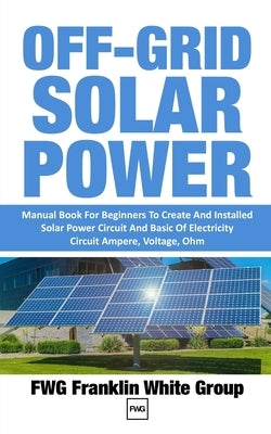 Off-Grid Solar Power: Manual Book For Beginners To Created And Installed Solar Power Circuit And Basic Of Electricity Circuit Ampere, Voltag by Franklin White Group, Fwg