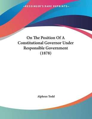 On The Position Of A Constitutional Governor Under Responsible Government (1878) by Todd, Alpheus