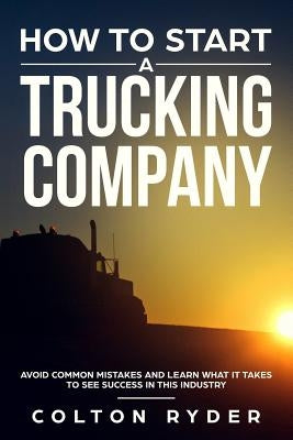 How to Start a Trucking Company: Avoid Common Mistakes and Learn What It Takes to See Success in This Industry by Ryder, Colton