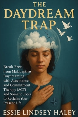 The Daydream Trap: Break Free from Maladaptive Daydreaming with Acceptance and Commitment Therapy (ACT) and Somatic Tools to Reclaim Your Present Life by Haley, Essie Lindsey