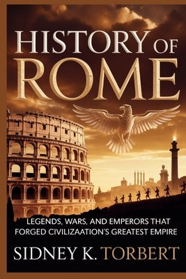 History of Rome: Legends, Wars, and Emperors That Forged Civilization's Greatest Empire by Torbert, Sidney K.