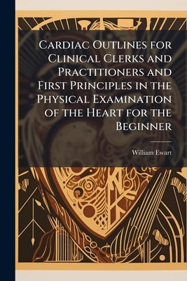 Cardiac Outlines for Clinical Clerks and Practitioners and First Principles in the Physical Examination of the Heart for the Beginner by Ewart, William