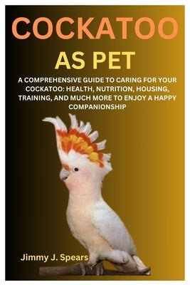 Cockatoo as Pet: A Comprehensive Guide to Caring for Your Cockatoo: Health, Nutrition, Housing, Training, and Much More to Enjoy a Happ by J. Spears, Jimmy