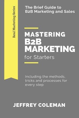 Mastering B2B Marketing for Starters: The Brief Guide to B2B Marketing - Including the methods, tricks and processes for every step by Coleman, Jeffrey