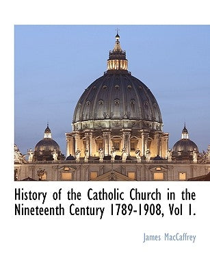 History of the Catholic Church in the Nineteenth Century 1789-1908, Vol 1. by MacCaffrey, James