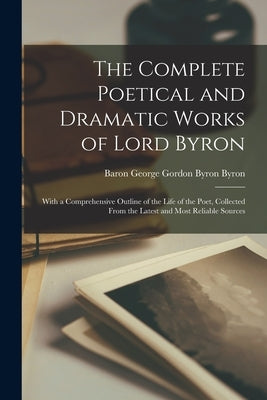 The Complete Poetical and Dramatic Works of Lord Byron: With a Comprehensive Outline of the Life of the Poet, Collected From the Latest and Most Relia by Byron, Baron George Gordon Byron