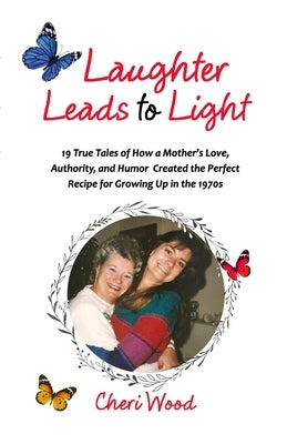 Laughter Leads to Light: 19 True Tales of How a Mother's Love, Authority, and Humor Created the Perfect Recipe for Growing Up in the 1970s by Wood, Cheri