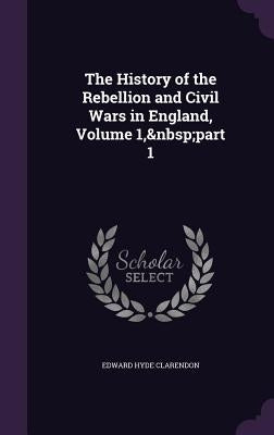 The History of the Rebellion and Civil Wars in England, Volume 1, part 1 by Clarendon, Edward Hyde