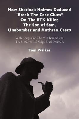 How Sherlock Holmes Deduced "Break The Case Clues" On The BTK Killer, The Son of Sam, Unabomber and Anthrax Cases: With Analysis on The Mad Bomber and by Walker, Tom