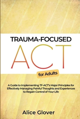 Trauma-Focused ACT for Adults: A Guide to Implementing TF-ACT's Major Principles for Effectively Managing Painful Thoughts and Experiences to Regain by Glover, Alice