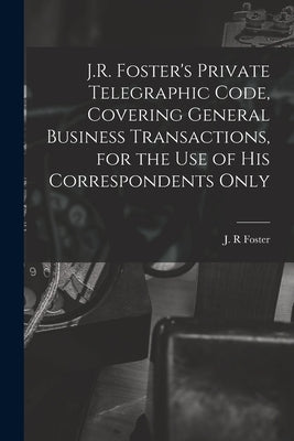 J.R. Foster's Private Telegraphic Code, Covering General Business Transactions, for the Use of His Correspondents Only [microform] by Foster, J. R.