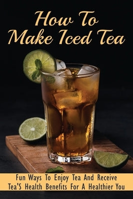 How To Make Iced Tea: Fun Ways To Enjoy Tea And Receive Tea'S Health Benefits For A Healthier You: Guide For Brewing The Best Iced Tea by Wulfing, Harris