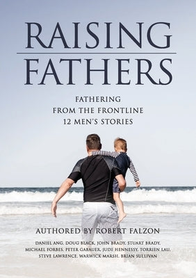 Raising Fathers: Fathering from the Frontline: 12 Men's Stories by Falzon, Robert