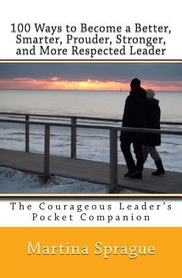100 Ways to Become a Better, Smarter, Prouder Stronger, and More Respected Leader: The Courageous Leader's Pocket Companion by Sprague, Martina