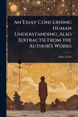 An Essay Concerning Human Understanding; Also [extracts] From the Author's Works by Locke, John