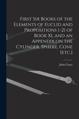 First Six Books of the Elements of Euclid and Propositions 1-21 of Book XI, and an Appendix on the Cylinder, Sphere, Cone [etc.] by Casey, John