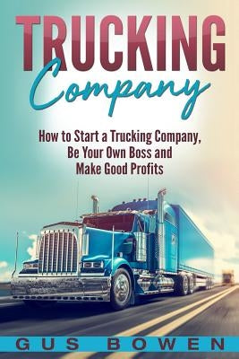 Trucking Company: How to Start a Trucking Company, Be Your Own Boss, and Make Good Profits by Bowen, Gus