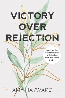 Victory Over Rejection: Applying the victory of Jesus to rejection, fear, and social anxiety by Hayward, Amy