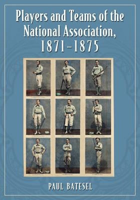 Players and Teams of the National Association, 1871-1875 by Batesel, Paul