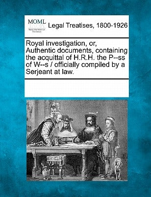 Royal Investigation, Or, Authentic Documents, Containing the Acquittal of H.R.H. the P--SS of W--S / Officially Compiled by a Serjeant at Law. by Multiple Contributors