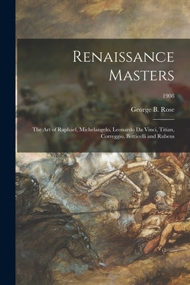 Renaissance Masters: the Art of Raphael, Michelangelo, Leonardo Da Vinci, Titian, Correggio, Botticelli and Rubens; 1908 by Rose, George B. 1860-1943