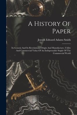 A History Of Paper: Its Genesis And Its Revelations, Origin And Manufacture, Utility And Commercial Value Of An Indispensable Staple Of Th by Joseph Edward Adams Smith