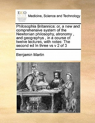 Philosophia Britannica: Or, a New and Comprehensive System of the Newtonian Philosophy, Atronomy, and Geographys, in a Course of Twelve Lectur by Martin, Benjamin