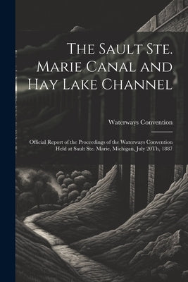 The Sault Ste. Marie Canal and Hay Lake Channel: Official Report of the Proceedings of the Waterways Convention Held at Sault Ste. Marie, Michigan, Ju by Convention, Waterways