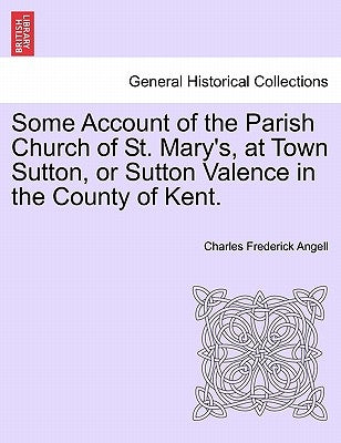 Some Account of the Parish Church of St. Mary's, at Town Sutton, or Sutton Valence in the County of Kent. by Angell, Charles Frederick