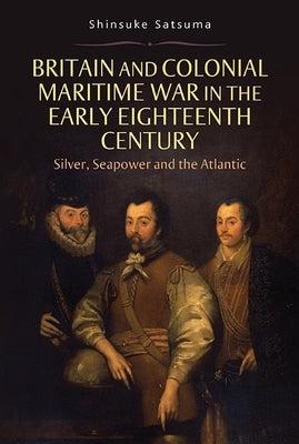 Britain and Colonial Maritime War in the Early Eighteenth Century: Silver, Seapower and the Atlantic by Satsuma, Shinsuke