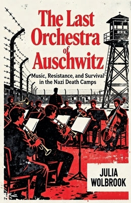 The Last Orchestra of Auschwitz Music, Resistance, and Survival in the Nazi Death Camps by Wolbrook, Julia