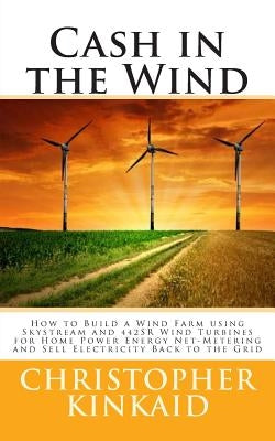 Cash in the Wind: How to Build a Wind Farm using Skystream and 442SR Wind Turbines for Home Power Energy Net-Metering and Sell Electrici by Kinkaid, Christopher