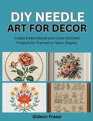DIY Needle Art for Decor: Create Embroidered and Cross-Stitched Projects for Framed or Fabric Display by Fraser, Gideon