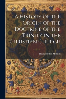 A History of the Origin of the Doctrine of the Trinity in the Christian Church by Stannus, Hugh Hutton