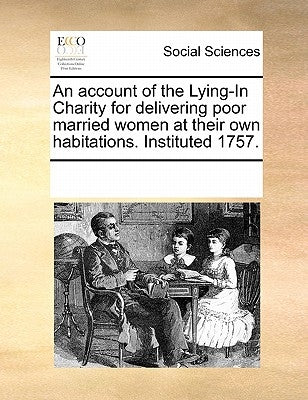 An Account of the Lying-In Charity for Delivering Poor Married Women at Their Own Habitations. Instituted 1757. by Multiple Contributors