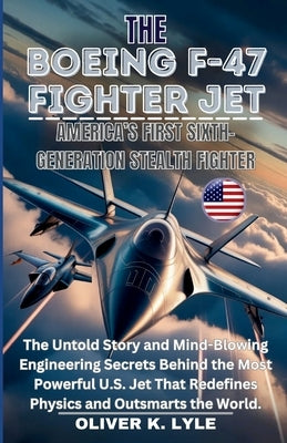 The Boeing F-47 Fighter Jet: America's First Sixth-Gen. Stealth: The Untold Story and Mind-Blowing Engineering Secrets Behind the Most Powerful U.S. J by K. Lyle, Oliver
