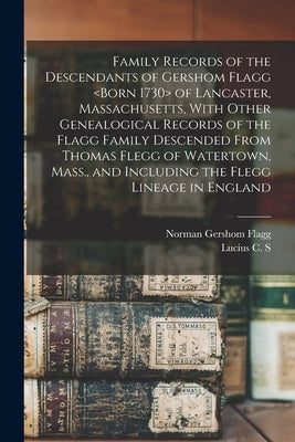 Family Records of the Descendants of Gershom Flagg of Lancaster, Massachusetts, With Other Genealogical Records of the Flagg Family Descended From Tho by Flagg, Norman Gershom