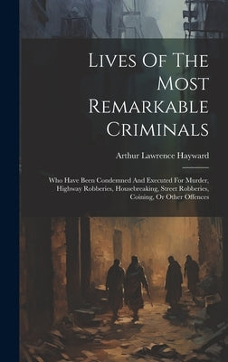 Lives Of The Most Remarkable Criminals: Who Have Been Condemned And Executed For Murder, Highway Robberies, Housebreaking, Street Robberies, Coining, by Hayward, Arthur Lawrence