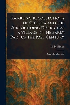 Rambling Recollections of Chelsea and the Surrounding District as a Village in the Early Part of the Past Century by Ellenor, J. B.