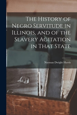 The History of Negro Servitude in Illinois, and of the Slavery Agitation in That State by Harris, Norman Dwight