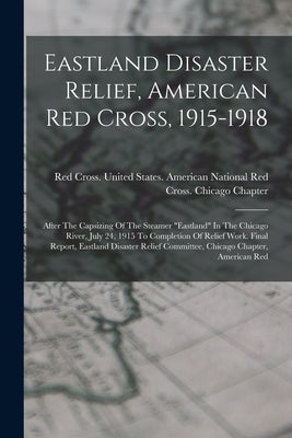 Eastland Disaster Relief, American Red Cross, 1915-1918: After The Capsizing Of The Steamer "eastland" In The Chicago River, July 24, 1915 To Completi by Red Cross United States American Na