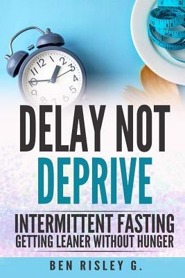 Intermittent Fasting: Delay Not Deprive: Getting Leaner Without Hunger by Risley G., Ben