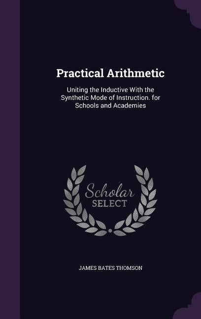 Practical Arithmetic: Uniting the Inductive With the Synthetic Mode of Instruction. for Schools and Academies by Thomson, James Bates