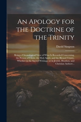 An Apology for the Doctrine of the Trinity: Being a Chronological View of What is Recorded Concerning, the Person of Christ, the Holy Spirit, and the by Simpson, David