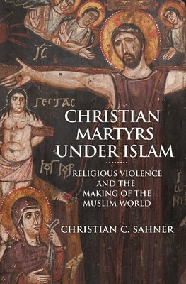 Christian Martyrs Under Islam: Religious Violence and the Making of the Muslim World by Sahner, Christian C.