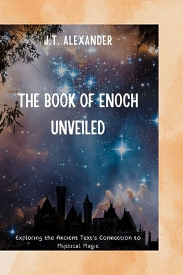 The Book of Enoch Unveiled: Exploring the Ancient Text's Connection to Mystical Magic by Alexander, J. T.