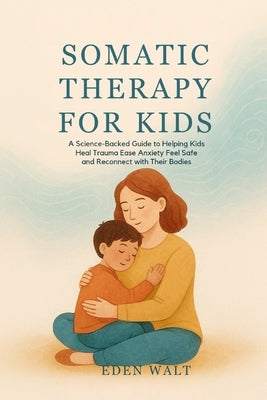 Somatic Therapy for Kids: A Science-Backed Guide to Helping Kids Heal Trauma Ease Anxiety Feel Safe and Reconnect with Their Bodies by Walt, Eden