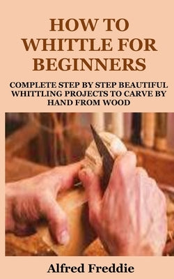 How to Whittle for Beginners: Complete Step by Step Beautiful Whittling Project to Carve by Hand by Freddie, Alfred