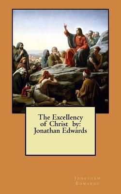 The Excellency of Christ by: Jonathan Edwards by Edwards, Jonathan