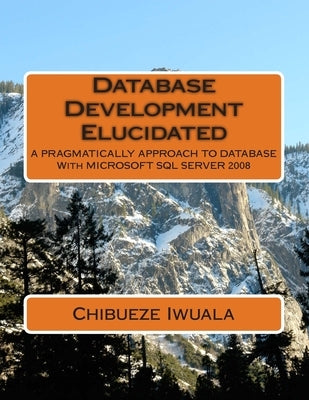 Database Development Elucidated: A PRAGMATICALLY APPROACH TO DATABASE With MICROSOFT SQL SERVER 2008 by Chibueze, Iwuala